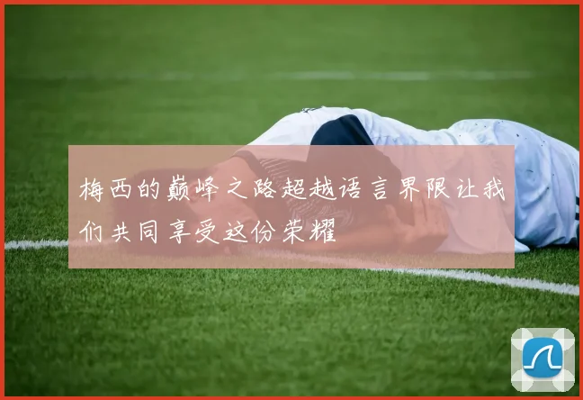 梅西的巅峰之路超越语言界限让我们共同享受这份荣耀