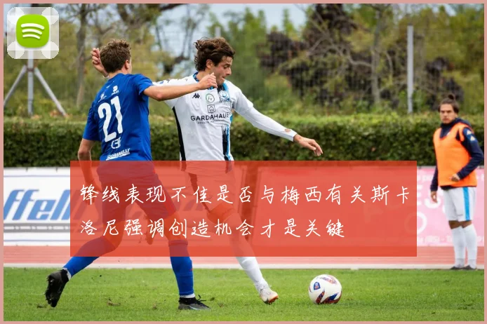 锋线表现不佳是否与梅西有关斯卡洛尼强调创造机会才是关键