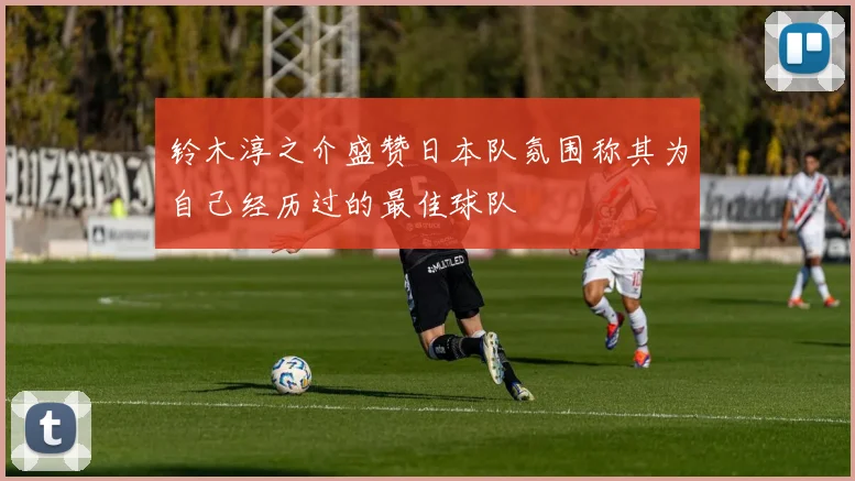 铃木淳之介盛赞日本队氛围称其为自己经历过的最佳球队