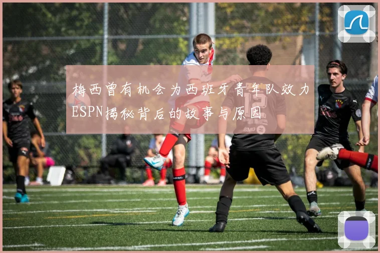 梅西曾有机会为西班牙青年队效力ESPN揭秘背后的故事与原因