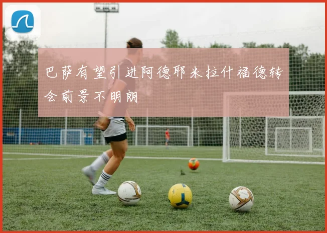 巴萨有望引进阿德耶米拉什福德转会前景不明朗
