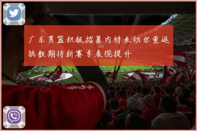 广东男篮积极招募内特米切尔重返执教期待新赛季表现提升