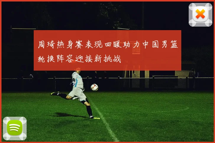 周琦热身赛表现回暖助力中国男篮轮换阵容迎接新挑战