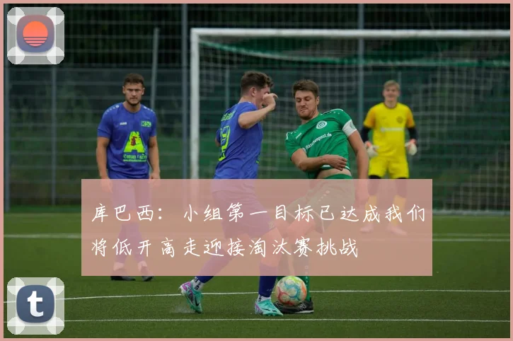 库巴西：小组第一目标已达成我们将低开高走迎接淘汰赛挑战