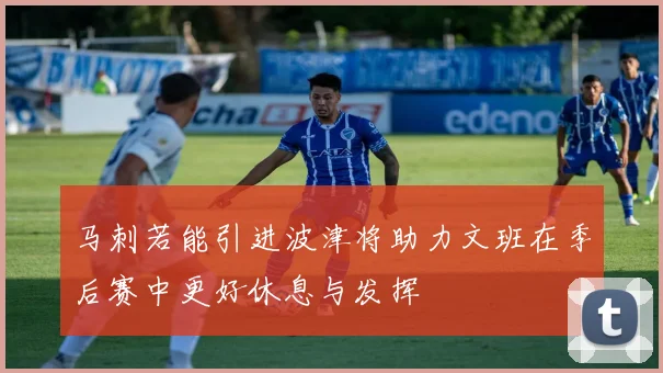 马刺若能引进波津将助力文班在季后赛中更好休息与发挥