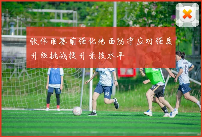 张伟丽赛前强化地面防守应对强度升级挑战提升竞技水平