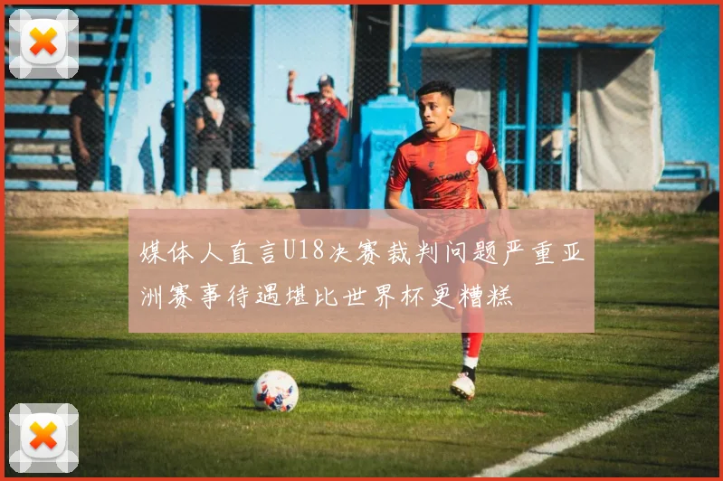 媒体人直言U18决赛裁判问题严重亚洲赛事待遇堪比世界杯更糟糕