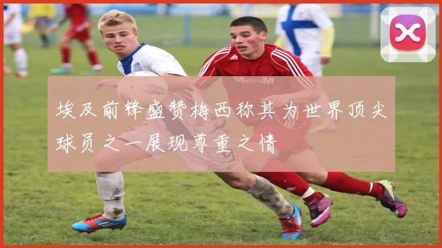 埃及前锋盛赞梅西称其为世界顶尖球员之一展现尊重之情