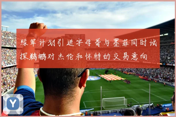 绿军计划引进字母哥与墨菲同时试探鹈鹕对杰伦和怀特的交易意向