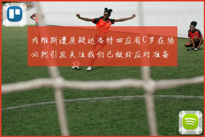 内维斯遭质疑达洛特回应有C罗在场必然引发关注我们已做好应对准备