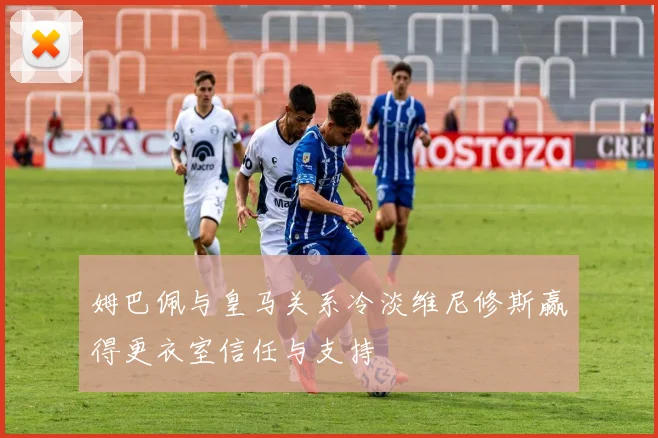 姆巴佩与皇马关系冷淡维尼修斯赢得更衣室信任与支持