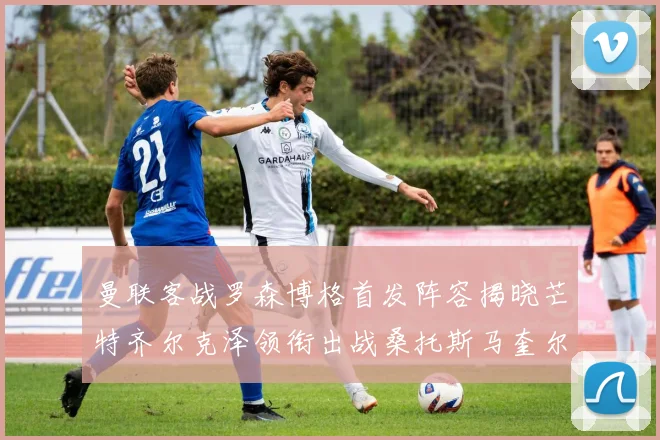 曼联客战罗森博格首发阵容揭晓芒特齐尔克泽领衔出战桑托斯马奎尔助力