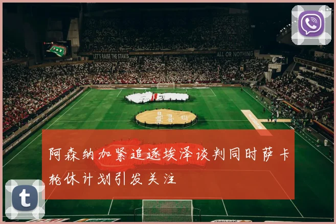阿森纳加紧追逐埃泽谈判同时萨卡轮休计划引发关注