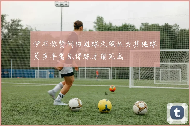 伊布称赞倒钩进球天赋认为其他球员多半需先停球才能完成