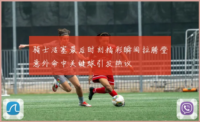 骑士活塞最后时刻精彩瞬间拉胯登意外命中关键球引发热议