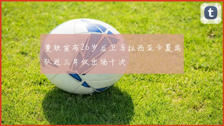 曼联宣布26岁后卫马拉西亚今夏离队近三年仅出场十次