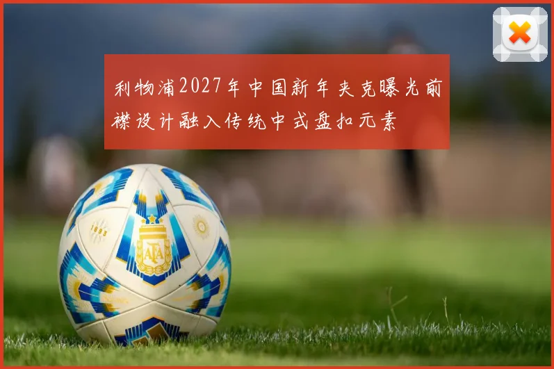 利物浦2027年中国新年夹克曝光前襟设计融入传统中式盘扣元素