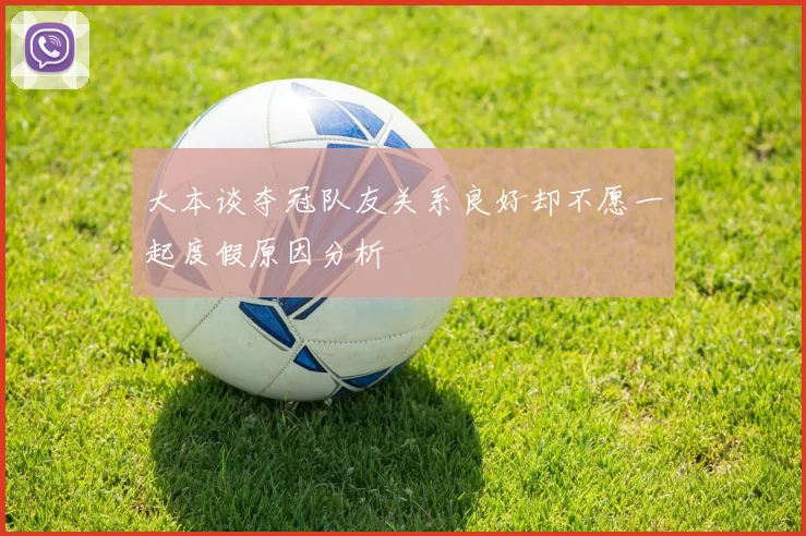 大本谈夺冠队友关系良好却不愿一起度假原因分析