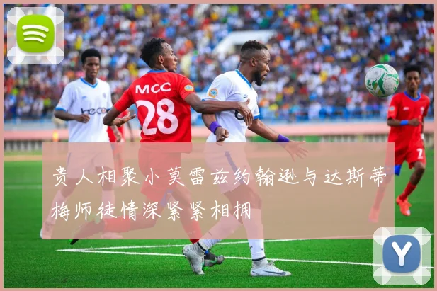 贵人相聚小莫雷兹约翰逊与达斯蒂梅师徒情深紧紧相拥