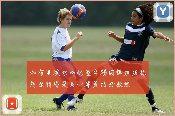 加布里埃尔回忆童年踢前锋经历称阿尔特塔是关心球员的好教练