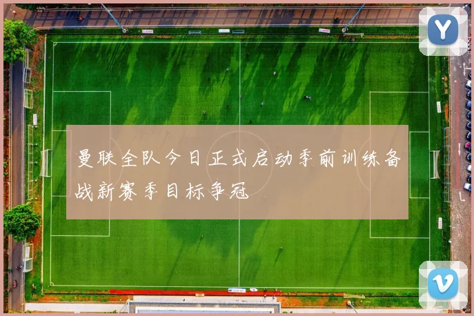曼联全队今日正式启动季前训练备战新赛季目标争冠