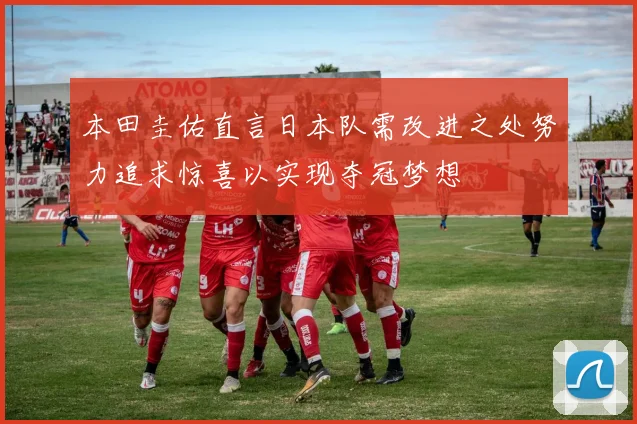 本田圭佑直言日本队需改进之处努力追求惊喜以实现夺冠梦想