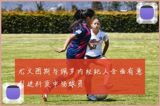 尤文图斯与佩罗内经纪人会面有意引进科莫中场球员