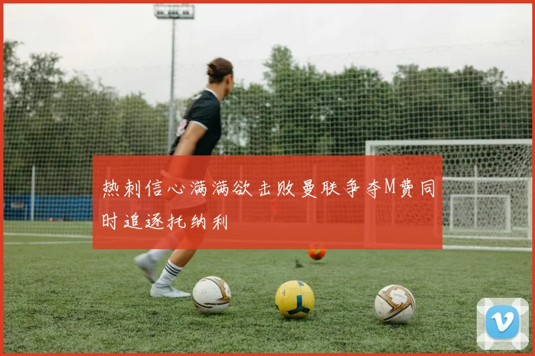 热刺信心满满欲击败曼联争夺M费同时追逐托纳利
