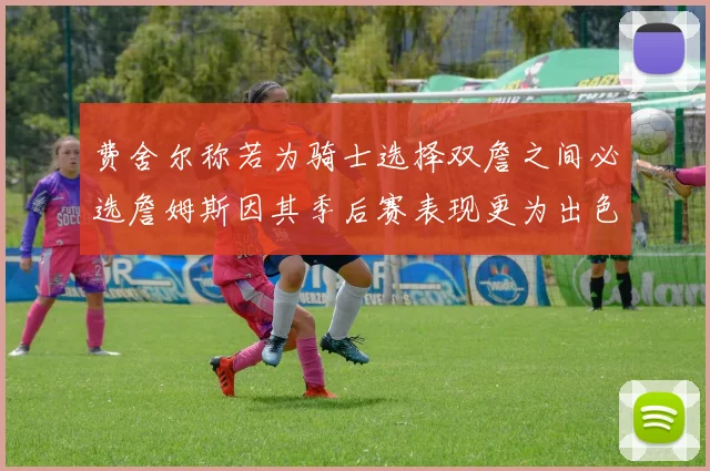 费舍尔称若为骑士选择双詹之间必选詹姆斯因其季后赛表现更为出色